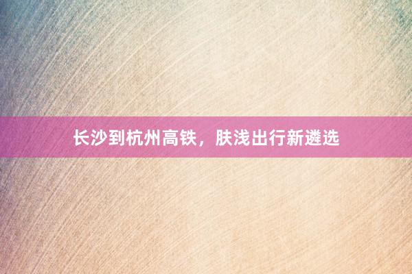 长沙到杭州高铁，肤浅出行新遴选